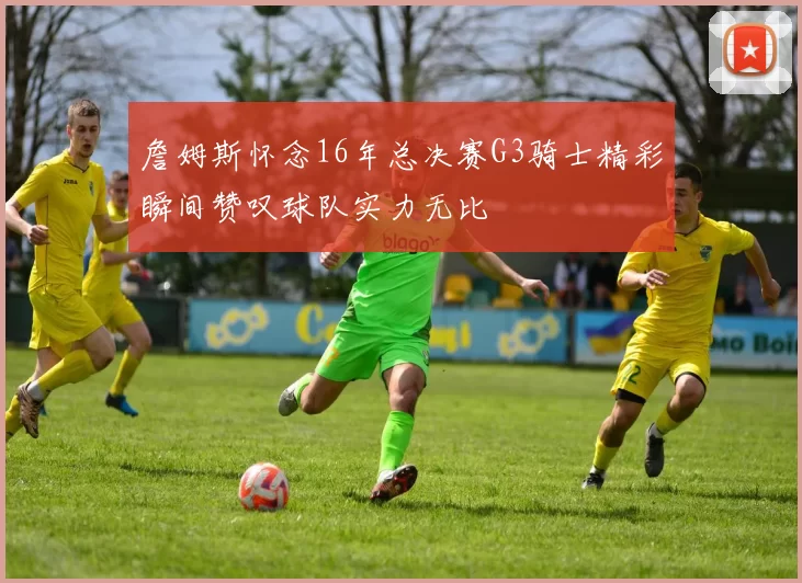 詹姆斯怀念16年总决赛G3骑士精彩瞬间赞叹球队实力无比